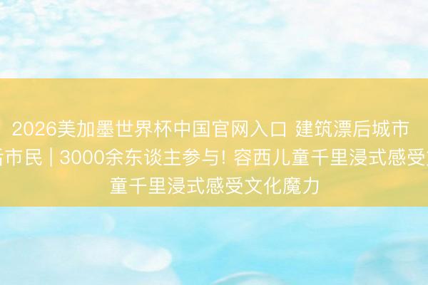 2026美加墨世界杯中国官网入口 建筑漂后城市 当好漂后市民 | 3000余东谈主参与! 容西儿童千里浸式感受文化魔力