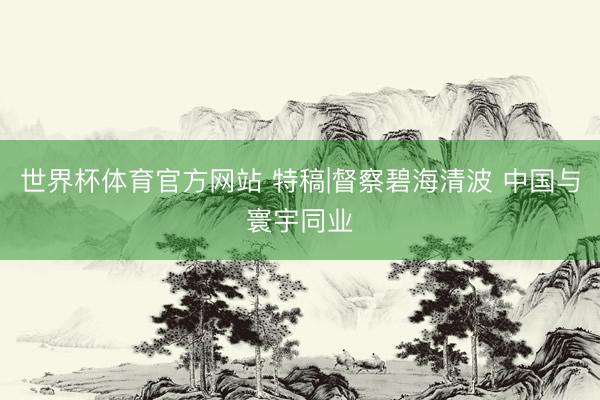 世界杯体育官方网站 特稿|督察碧海清波 中国与寰宇同业