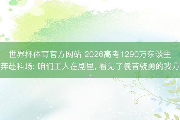 世界杯体育官方网站 2026高考1290万东谈主奔赴科场: 咱们王人在剧里， 看见了曩昔骁勇的我方