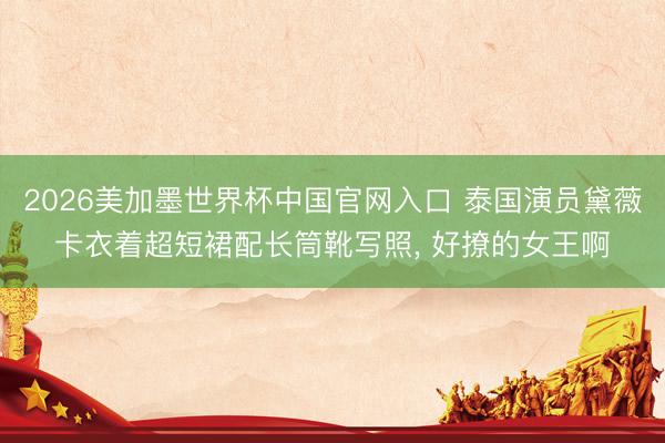 2026美加墨世界杯中国官网入口 泰国演员黛薇卡衣着超短裙配长筒靴写照，<a href=