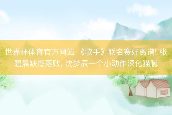 世界杯体育官方网站 《歌手》联名赛好离谱! 张碧晨缺憾落败, 沈梦辰一个小动作深化猫腻