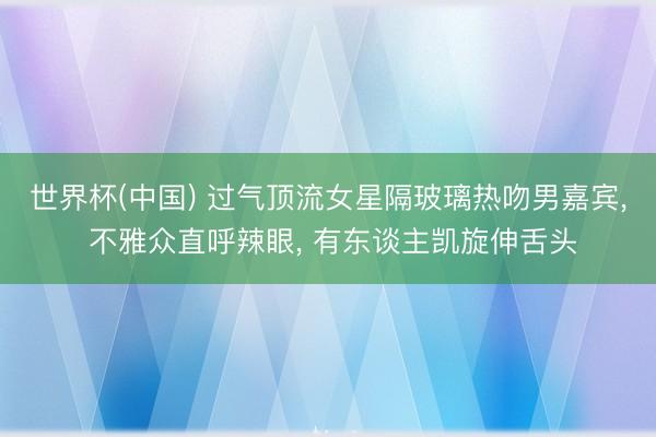 世界杯(中国) 过气顶流女星隔玻璃热吻男嘉宾， 不雅众直呼辣眼， 有东谈主凯旋伸舌头
