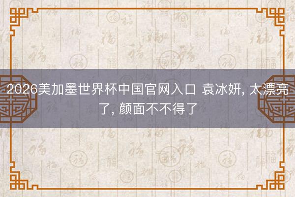 2026美加墨世界杯中国官网入口 袁冰妍， 太漂亮了，<a href=