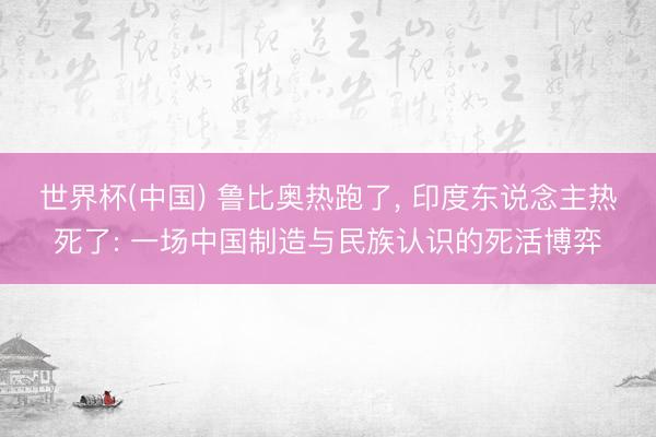 世界杯(中国) 鲁比奥热跑了， 印度东说念主热死了: 一场中国制造与民族认识的死活博弈