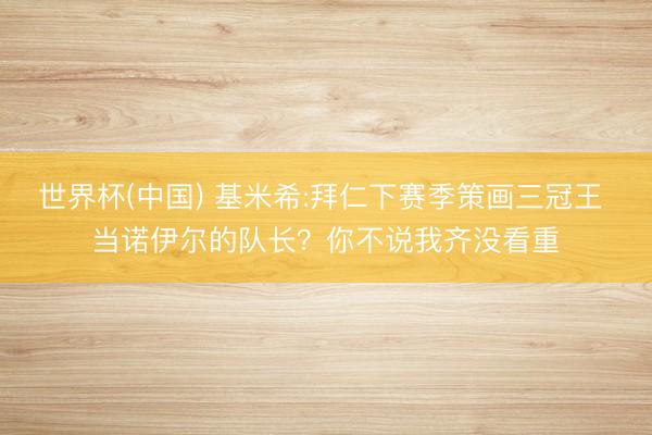 世界杯(中国) 基米希:拜仁下赛季策画三冠王 当诺伊尔的队长？你不说我齐没看重