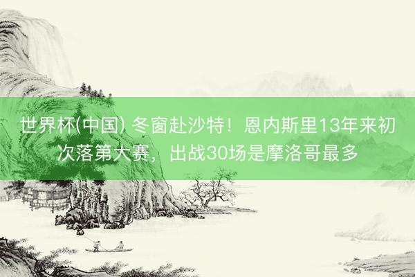 世界杯(中国) 冬窗赴沙特！恩内斯里13年来初次落第大赛，出战30场是摩洛哥最多