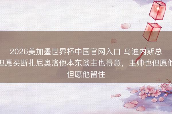2026美加墨世界杯中国官网入口 乌迪内斯总监:但愿买断扎尼奥洛他本东谈主也得意,主帅也但愿他留住