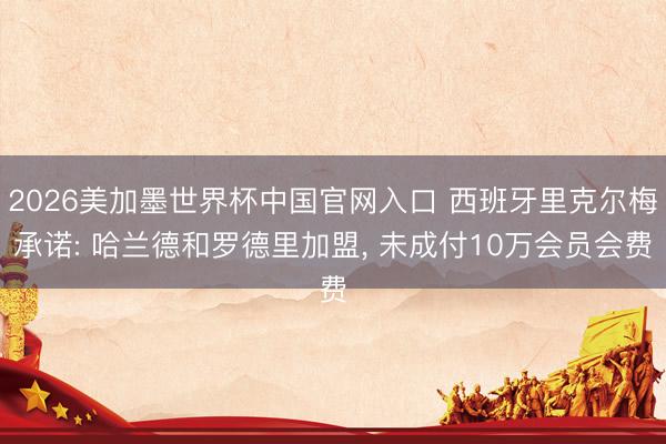 2026美加墨世界杯中国官网入口 西班牙里克尔梅承诺: 哈兰德和罗德里加盟， 未成付10万会员会费
