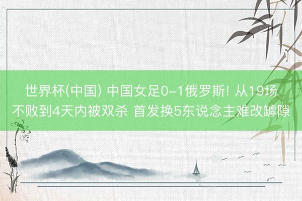 世界杯(中国) 中国女足0-1俄罗斯! 从19场不败到4天内被双杀 首发换5东说念主难改罅隙