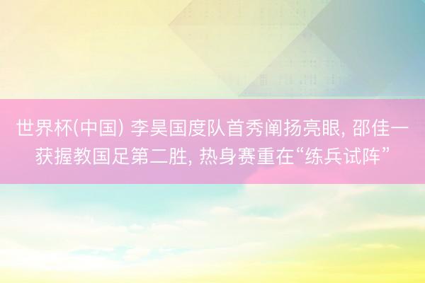 世界杯(中国) 李昊国度队首秀阐扬亮眼， 邵佳一获握教国足第二胜， 热身赛重在“练兵试阵”