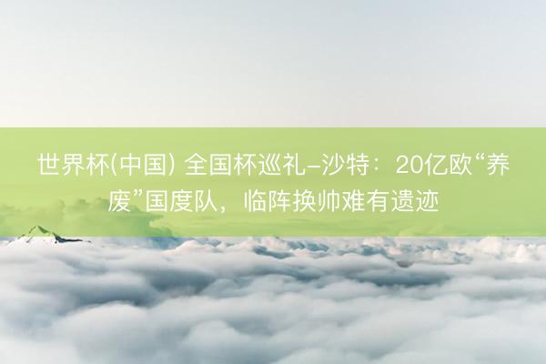 世界杯(中国) 全国杯巡礼-沙特：20亿欧“养废”国度队，临阵换帅难有遗迹