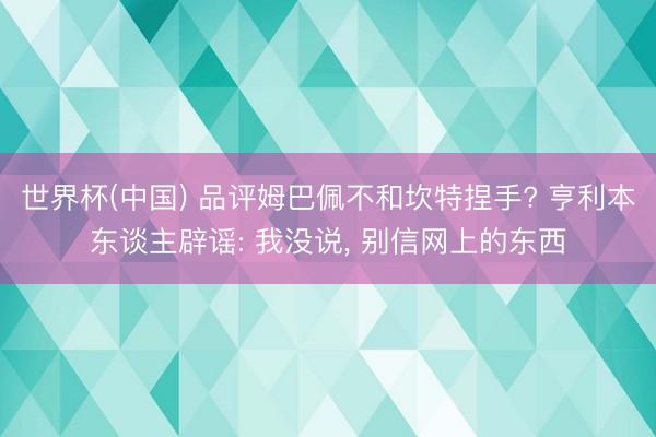 世界杯(中国) 品评姆巴佩不和坎特捏手? 亨利本东谈主辟谣: 我没说， 别信网上的东西