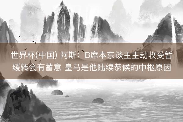 世界杯(中国) 阿斯:B席本东谈主主动收受暂缓转会有蓄意 皇马是他陆续恭候的中枢原因