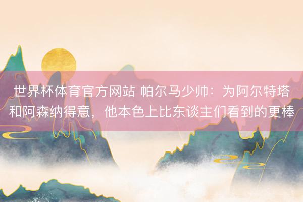 世界杯体育官方网站 帕尔马少帅：为阿尔特塔和阿森纳得意，他本色上比东谈主们看到的更棒