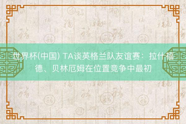 世界杯(中国) TA谈英格兰队友谊赛：拉什福德、贝林厄姆在位置竞争中最初