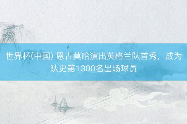 世界杯(中国) 恩古莫哈演出英格兰队首秀，成为队史第1300名出场球员