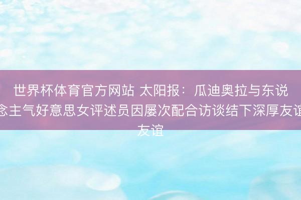 世界杯体育官方网站 太阳报：瓜迪奥拉与东说念主气好意思女评述员因屡次配合访谈结下深厚友谊
