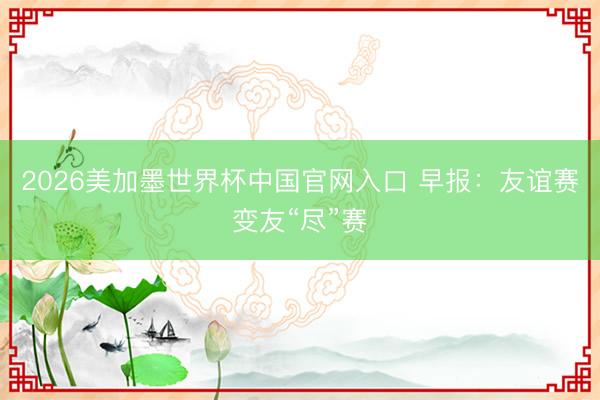 2026美加墨世界杯中国官网入口 早报：友谊赛变友“尽”赛