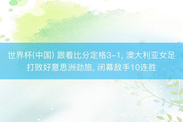 世界杯(中国) 跟着比分定格3-1, 澳大利亚女足打败好意思洲劲旅, 闭幕敌手10连胜