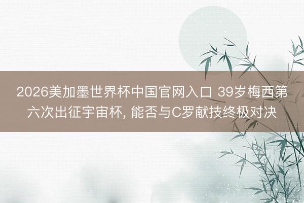 2026美加墨世界杯中国官网入口 39岁梅西第六次出征宇宙杯， 能否与C罗献技终极对决
