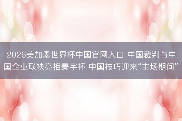 2026美加墨世界杯中国官网入口 中国裁判与中国企业联袂亮相寰宇杯 中国技巧迎来“主场期间”