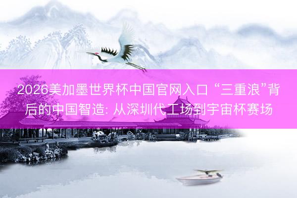2026美加墨世界杯中国官网入口 “三重浪”背后的中国智造: 从深圳代工场到宇宙杯赛场