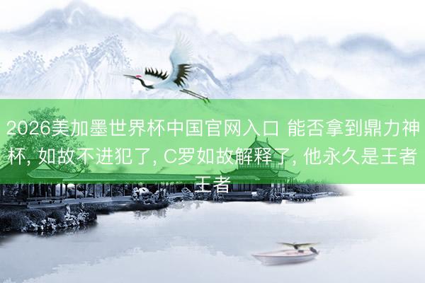 2026美加墨世界杯中国官网入口 能否拿到鼎力神杯， 如故不进犯了， C罗如故解释了， 他永久是王者