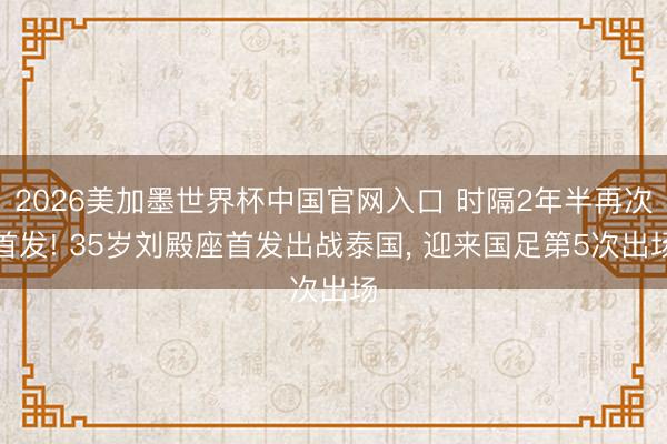 2026美加墨世界杯中国官网入口 时隔2年半再次首发! 35岁刘殿座首发出战泰国， 迎来国足第5次出场