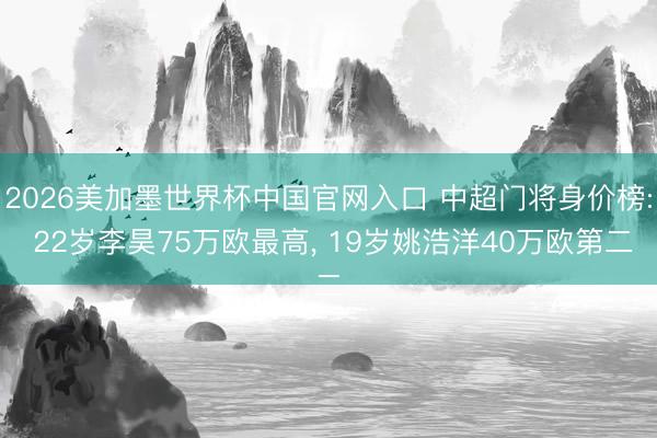 2026美加墨世界杯中国官网入口 中超门将身价榜: 22岁李昊75万欧最高， 19岁姚浩洋40万欧第二