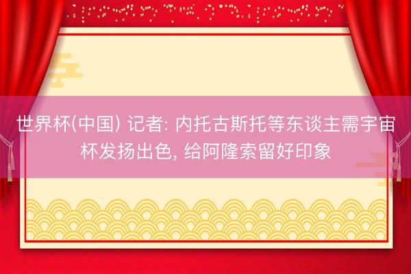 世界杯(中国) 记者: 内托古斯托等东谈主需宇宙杯发扬出色， 给阿隆索留好印象