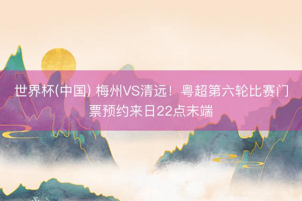 世界杯(中国) 梅州VS清远！粤超第六轮比赛门票预约来日22点末端