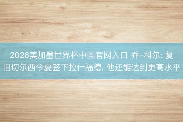 2026美加墨世界杯中国官网入口 乔-科尔: 复旧切尔西今夏签下拉什福德， 他还能达到更高水平