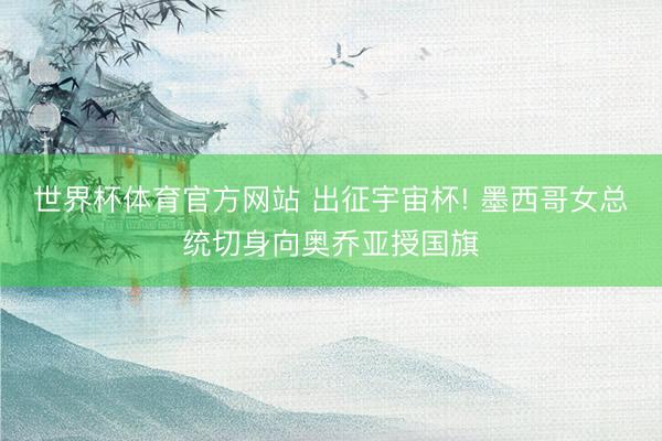 世界杯体育官方网站 出征宇宙杯! 墨西哥女总统切身向奥乔亚授国旗