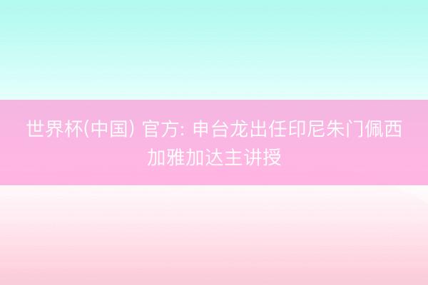 世界杯(中国) 官方: 申台龙出任印尼朱门佩西加雅加达主讲授