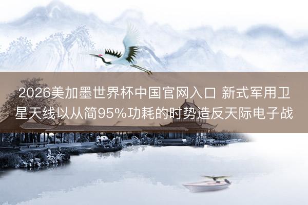2026美加墨世界杯中国官网入口 新式军用卫星天线以从简95%功耗的时势造反天际电子战