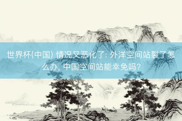 世界杯(中国) 情况又恶化了: 外洋空间站裂了怎么办， 中国空间站能幸免吗?
