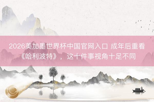 2026美加墨世界杯中国官网入口 成年后重看《哈利波特》，这十件事视角十足不同