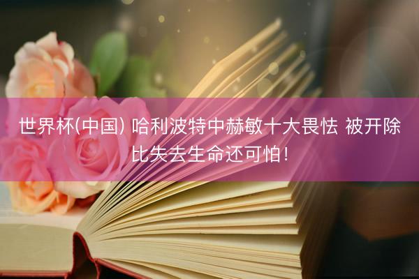 世界杯(中国) 哈利波特中赫敏十大畏怯 被开除比失去生命还可怕！