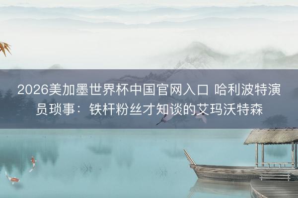 2026美加墨世界杯中国官网入口 哈利波特演员琐事：铁杆粉丝才知谈的艾玛沃特森