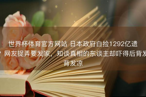 世界杯体育官方网站 日本政府白捡1292亿遗产？网友捉弄要发家，知谈真相的东谈主却吓得后背发凉