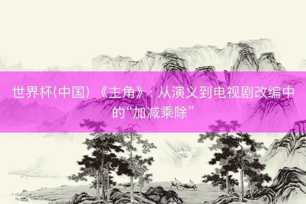 世界杯(中国) 《主角》: 从演义到电视剧改编中的“加减乘除”