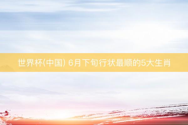 世界杯(中国) 6月下旬行状最顺的5大生肖