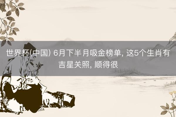 世界杯(中国) 6月下半月吸金榜单， 这5个生肖有吉星关照， 顺得很