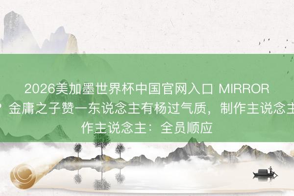 2026美加墨世界杯中国官网入口 MIRROR或拍武侠剧？金庸之子赞一东说念主有杨过气质，制作主说念主：全员顺应
