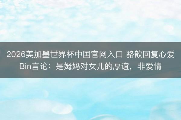 2026美加墨世界杯中国官网入口 骆歆回复心爱Bin言论：是姆妈对女儿的厚谊，非爱情