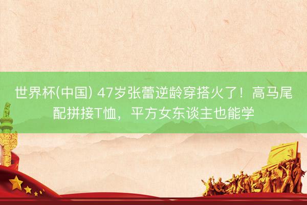 世界杯(中国) 47岁张蕾逆龄穿搭火了！高马尾配拼接T恤，平方女东谈主也能学