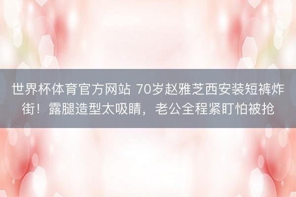 世界杯体育官方网站 70岁赵雅芝西安装短裤炸街！露腿造型太吸睛，老公全程紧盯怕被抢