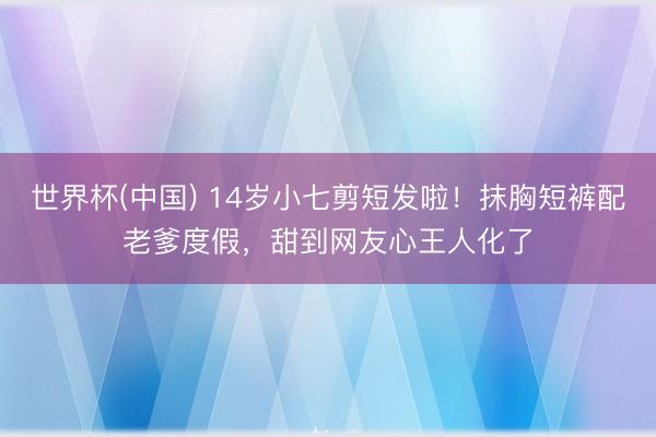 世界杯(中国) 14岁小七剪短发啦！抹胸短裤配老爹度假，甜到网友心王人化了