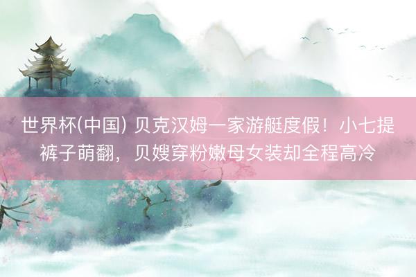 世界杯(中国) 贝克汉姆一家游艇度假！小七提裤子萌翻，贝嫂穿粉嫩母女装却全程高冷