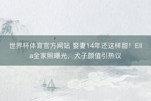 世界杯体育官方网站 娶妻14年还这样甜！Ella全家照曝光，犬子颜值引热议